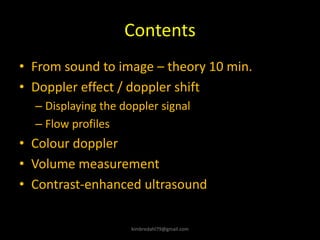 Contents
• From sound to image – theory 10 min.
• Doppler effect / doppler shift
– Displaying the doppler signal
– Flow profiles
• Colour doppler
• Volume measurement
• Contrast-enhanced ultrasound
kimbredahl79@gmail.com
 
