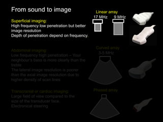 From sound to image
Superficial imaging:
High frequency low penetration but better
image resolution
Depth of penetration depend on frequency.
Abdominal imaging:
Low frequency high penetration – Your
neighbour’s bass is more clearly than the
treble
The lateral image resolution is poorer
than the axial image resolution due to
higher density of scan lines
Linear array
9 MHz
17 MHz
3-5 MHz
Curved array
Transcranial or cardiac imaging:
Large field of view compared to the
size of the transducer face.
Electronical steering
Phased array
 