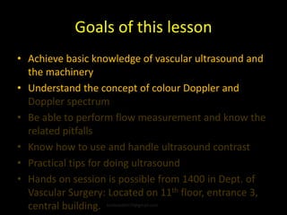 Goals of this lesson
• Achieve basic knowledge of vascular ultrasound and
the machinery
• Understand the concept of colour Doppler and
Doppler spectrum
• Be able to perform flow measurement and know the
related pitfalls
• Know how to use and handle ultrasound contrast
• Practical tips for doing ultrasound
• Hands on session is possible from 1400 in Dept. of
Vascular Surgery: Located on 11th floor, entrance 3,
central building. kimbredahl79@gmail.com
 