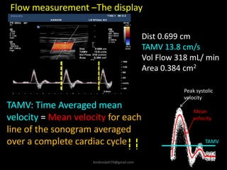 Dist 0.699 cm
TAMV 13.8 cm/s
Vol Flow 318 mL/ min
Area 0.384 cm2
Flow measurement –The display
TAMV: Time Averaged mean
velocity = Mean velocity for each
line of the sonogram averaged
over a complete cardiac cycle
Peak systolic
velocity
Mean
velocity
TAMV
kimbredahl79@gmail.com
 