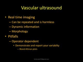 Vascular ultrasound
• Real time imaging
– Can be repeated and is harmless
– Dynamic information
– Morphology
• Pitfalls
– Operator dependent
• Demonstrate and report your variabilty
– Bland Altman plots
kimbredahl79@gmail.com
 