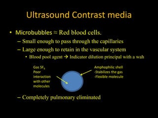 Ultrasound Contrast media
• Microbubbles ≈ Red blood cells.
– Small enough to pass through the capillaries
– Large enough to retain in the vascular system
• Blood pool agent → Indicator dilution principal with a wah
– Completely pulmonary eliminated
Gas SF6
Poor
interaction
with other
molecules
Amphophilic shell
-Stabilizes the gas
-Flexible molecule
 