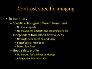 Contrast specific imaging
• In summary
– Specific echo signal different from tissue
• No tissue signals
• No movement artifacts and blooming effects
– Independent from blood flow velocity
• No angle dependent color display
• Better spatial resolution
• Detect low flow
– Good safety profile
• No burden for the liver or kidneys
• Allergic reactions are rare
 