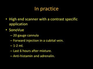 In practice
• High end scanner with a contrast specific
application
• SonoVue
– 20 gauge cannula
– Forward injection in a cubital vein.
– 1-2 ml.
– Last 6 hours after mixture.
– Anti-histamin and adrenalin.
 