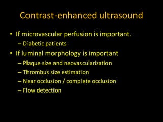 Contrast-enhanced ultrasound
• If microvascular perfusion is important.
– Diabetic patients
• If luminal morphology is important
– Plaque size and neovascularization
– Thrombus size estimation
– Near occlusion / complete occlusion
– Flow detection
 