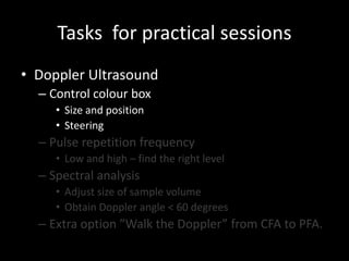 Tasks for practical sessions
• Doppler Ultrasound
– Control colour box
• Size and position
• Steering
– Pulse repetition frequency
• Low and high – find the right level
– Spectral analysis
• Adjust size of sample volume
• Obtain Doppler angle < 60 degrees
– Extra option ”Walk the Doppler” from CFA to PFA.
 