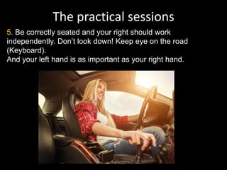 The practical sessions
5. Be correctly seated and your right should work
independently. Don’t look down! Keep eye on the road
(Keyboard).
And your left hand is as important as your right hand.
 