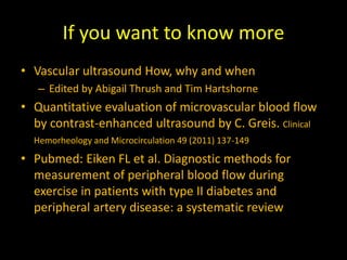 If you want to know more
• Vascular ultrasound How, why and when
– Edited by Abigail Thrush and Tim Hartshorne
• Quantitative evaluation of microvascular blood flow
by contrast-enhanced ultrasound by C. Greis. Clinical
Hemorheology and Microcirculation 49 (2011) 137-149
• Pubmed: Eiken FL et al. Diagnostic methods for
measurement of peripheral blood flow during
exercise in patients with type II diabetes and
peripheral artery disease: a systematic review
 