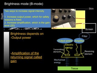 Brightness depends on
-Output power
-Attenuation
-Scattering
-Acoustic impedance
-Amplification of the
returning signal called
gain
Skin
Depth
B-mode
Two ways to increase signal intensity
1. Increase output power, which for safety
reasons is fixed.
2. Increase amplification, which is the gain
level (2D)
Amplifier
Filter
Screen
Mechanical
energy
Receiving
element
Transmitting
element
Output power
Electric
energy
Tissue
Tissue
related
Brightness mode (B-mode)
 
