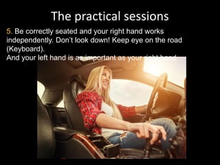 The practical sessions
5. Be correctly seated and your right hand works
independently. Don’t look down! Keep eye on the road
(Keyboard).
And your left hand is as important as your right hand.
 