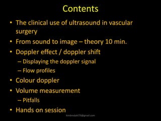 Contents
• The clinical use of ultrasound in vascular
surgery
• From sound to image – theory 10 min.
• Doppler effect / doppler shift
– Displaying the doppler signal
– Flow profiles
• Colour doppler
• Volume measurement
– Pitfalls
• Hands on session
kimbredahl79@gmail.com
 