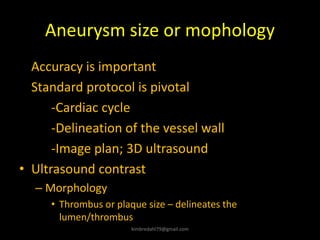 Aneurysm size or mophology
Accuracy is important
Standard protocol is pivotal
-Cardiac cycle
-Delineation of the vessel wall
-Image plan; 3D ultrasound
• Ultrasound contrast
– Morphology
• Thrombus or plaque size – delineates the
lumen/thrombus
kimbredahl79@gmail.com
 