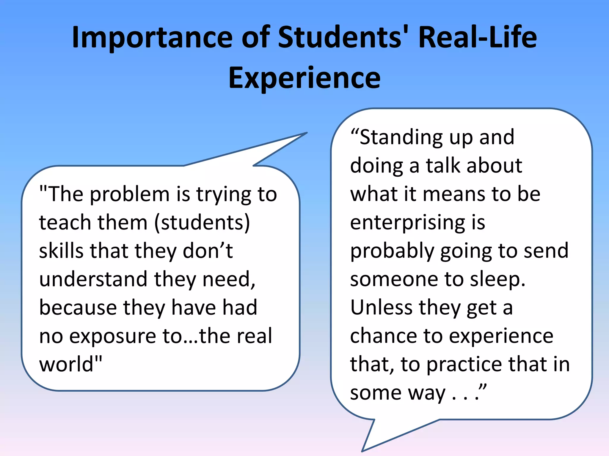 Importance of Students' Real-Life
             Experience
                            “Standing up and
                            doing a talk about
"The problem is trying to   what it means to be
teach them (students)       enterprising is
skills that they don’t      probably going to send
understand they need,       someone to sleep.
because they have had       Unless they get a
no exposure to…the real     chance to experience
world"                      that, to practice that in
                            some way . . .”
 