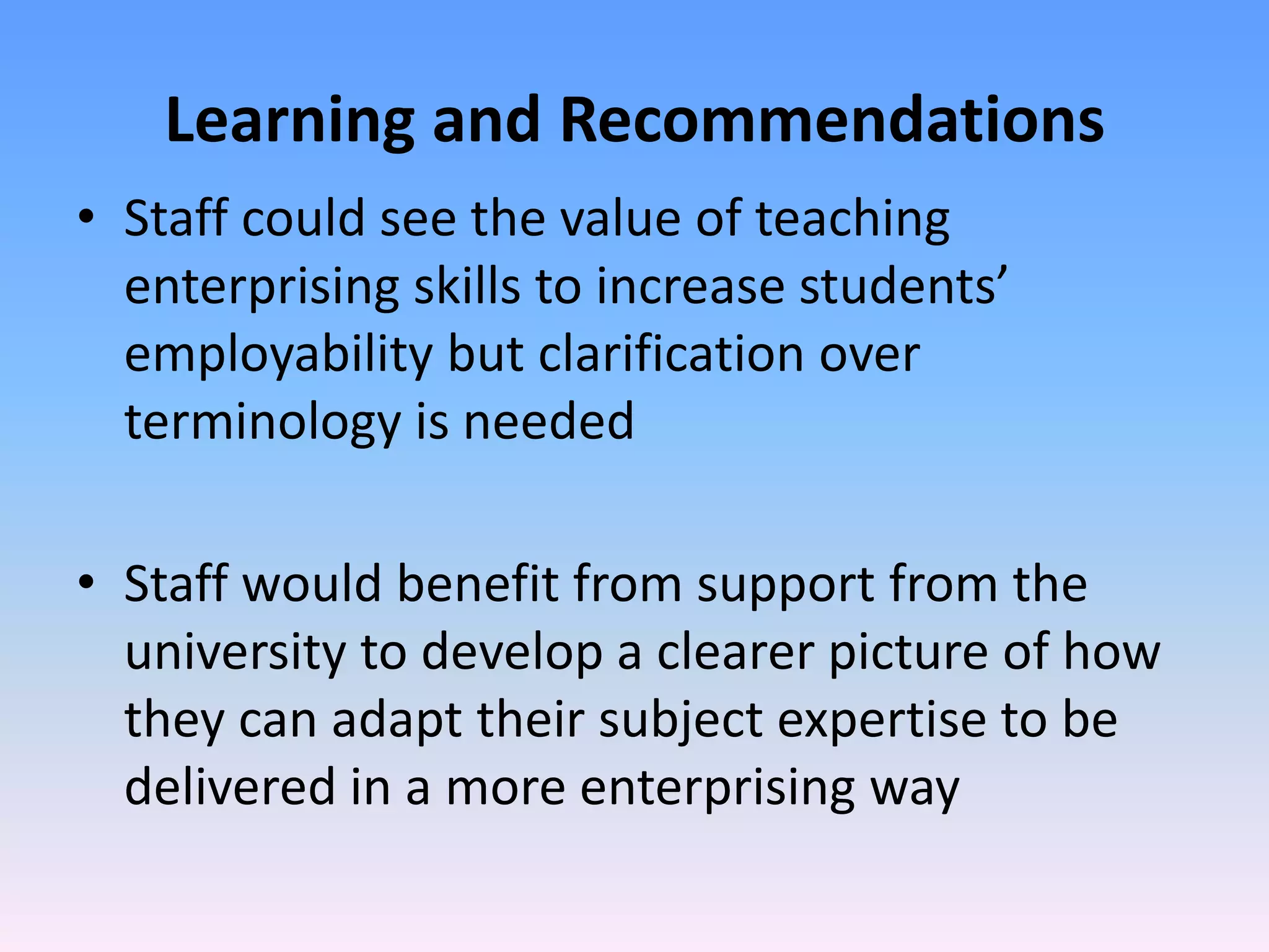 Learning and Recommendations
• Staff could see the value of teaching
  enterprising skills to increase students’
  employability but clarification over
  terminology is needed

• Staff would benefit from support from the
  university to develop a clearer picture of how
  they can adapt their subject expertise to be
  delivered in a more enterprising way
 