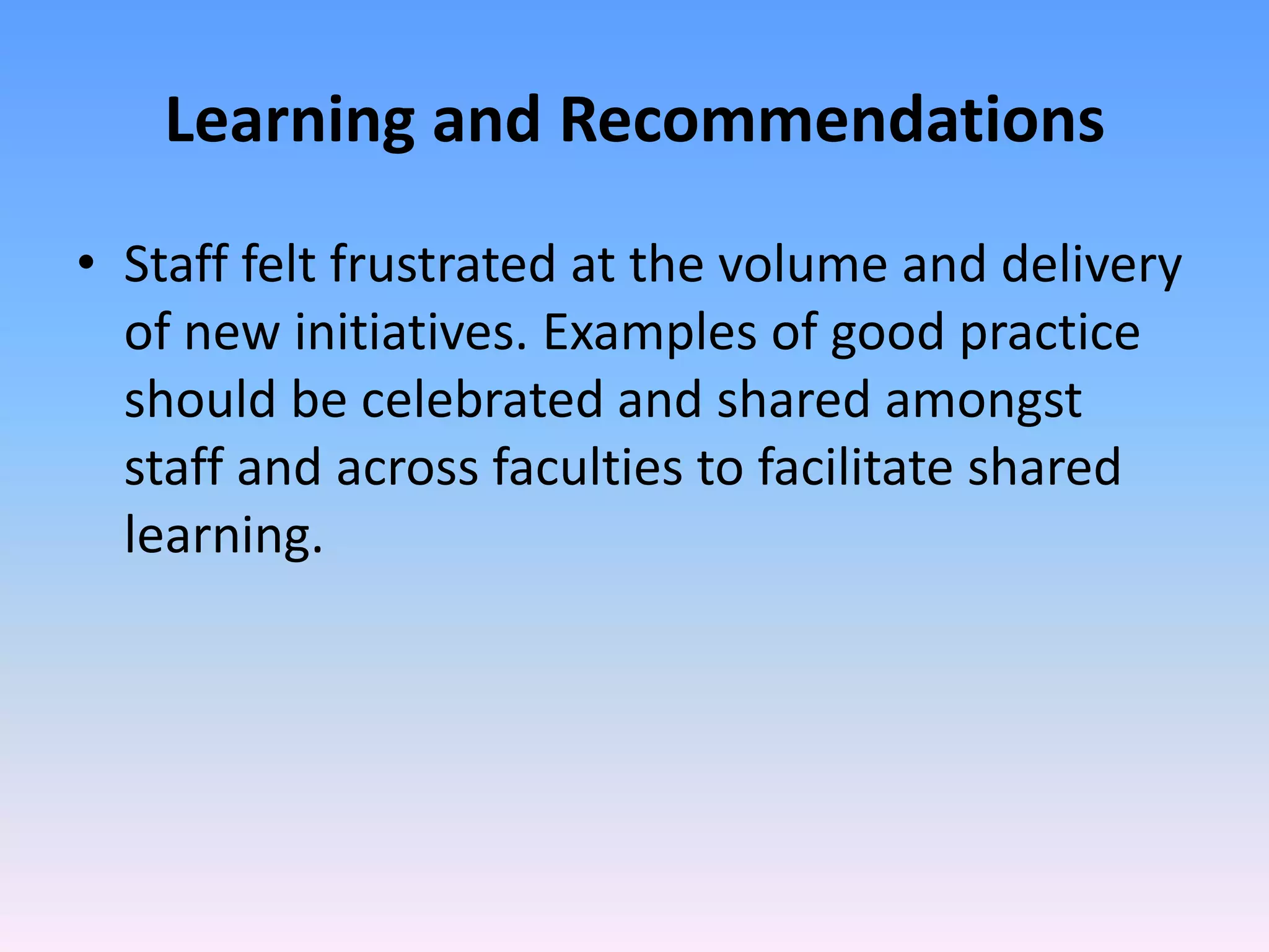 Learning and Recommendations
• Staff felt frustrated at the volume and delivery
  of new initiatives. Examples of good practice
  should be celebrated and shared amongst
  staff and across faculties to facilitate shared
  learning.
 