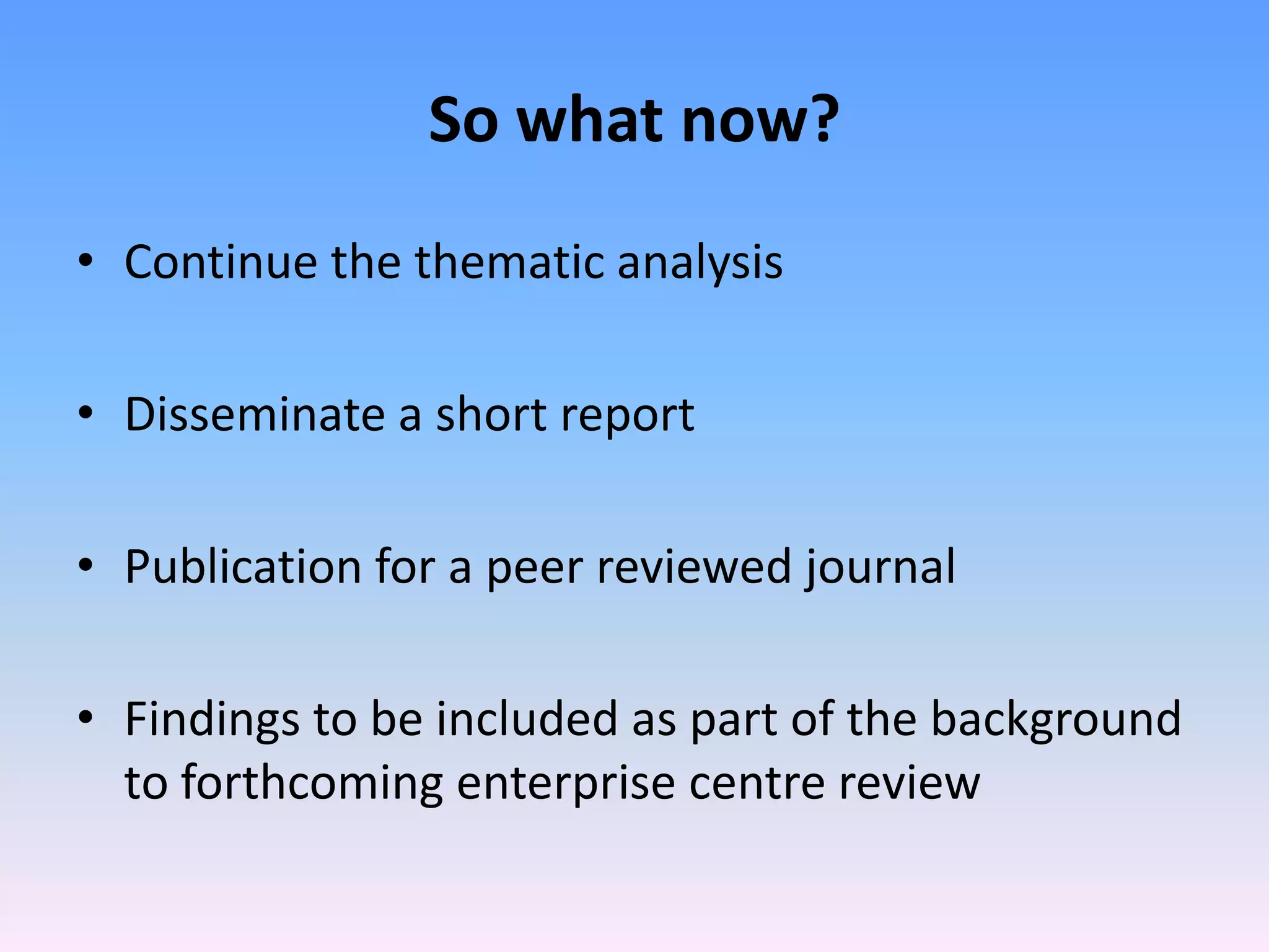 So what now?
• Continue the thematic analysis

• Disseminate a short report

• Publication for a peer reviewed journal

• Findings to be included as part of the background
  to forthcoming enterprise centre review
 