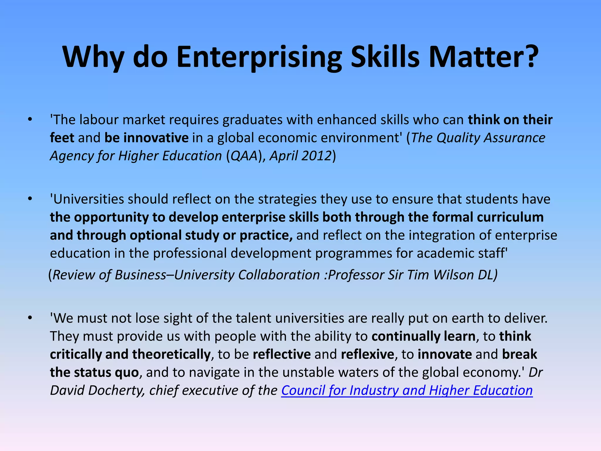 Why do Enterprising Skills Matter?
•   'The labour market requires graduates with enhanced skills who can think on their
    feet and be innovative in a global economic environment' (The Quality Assurance
    Agency for Higher Education (QAA), April 2012)

•   'Universities should reflect on the strategies they use to ensure that students have
    the opportunity to develop enterprise skills both through the formal curriculum
    and through optional study or practice, and reflect on the integration of enterprise
    education in the professional development programmes for academic staff'
    (Review of Business–University Collaboration :Professor Sir Tim Wilson DL)

•   'We must not lose sight of the talent universities are really put on earth to deliver.
    They must provide us with people with the ability to continually learn, to think
    critically and theoretically, to be reflective and reflexive, to innovate and break
    the status quo, and to navigate in the unstable waters of the global economy.' Dr
    David Docherty, chief executive of the Council for Industry and Higher Education
 