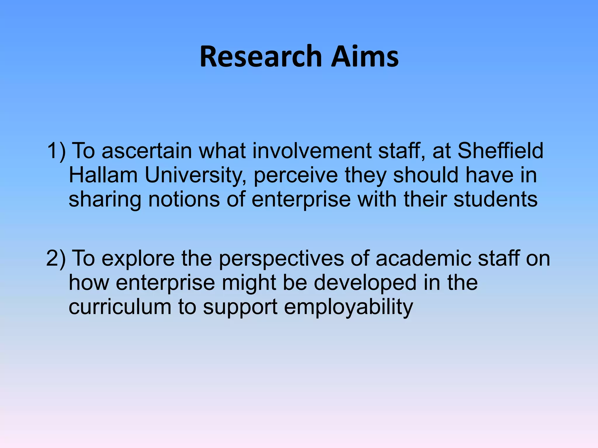 Research Aims

1) To ascertain what involvement staff, at Sheffield
  Hallam University, perceive they should have in
  sharing notions of enterprise with their students

2) To explore the perspectives of academic staff on
  how enterprise might be developed in the
  curriculum to support employability
 