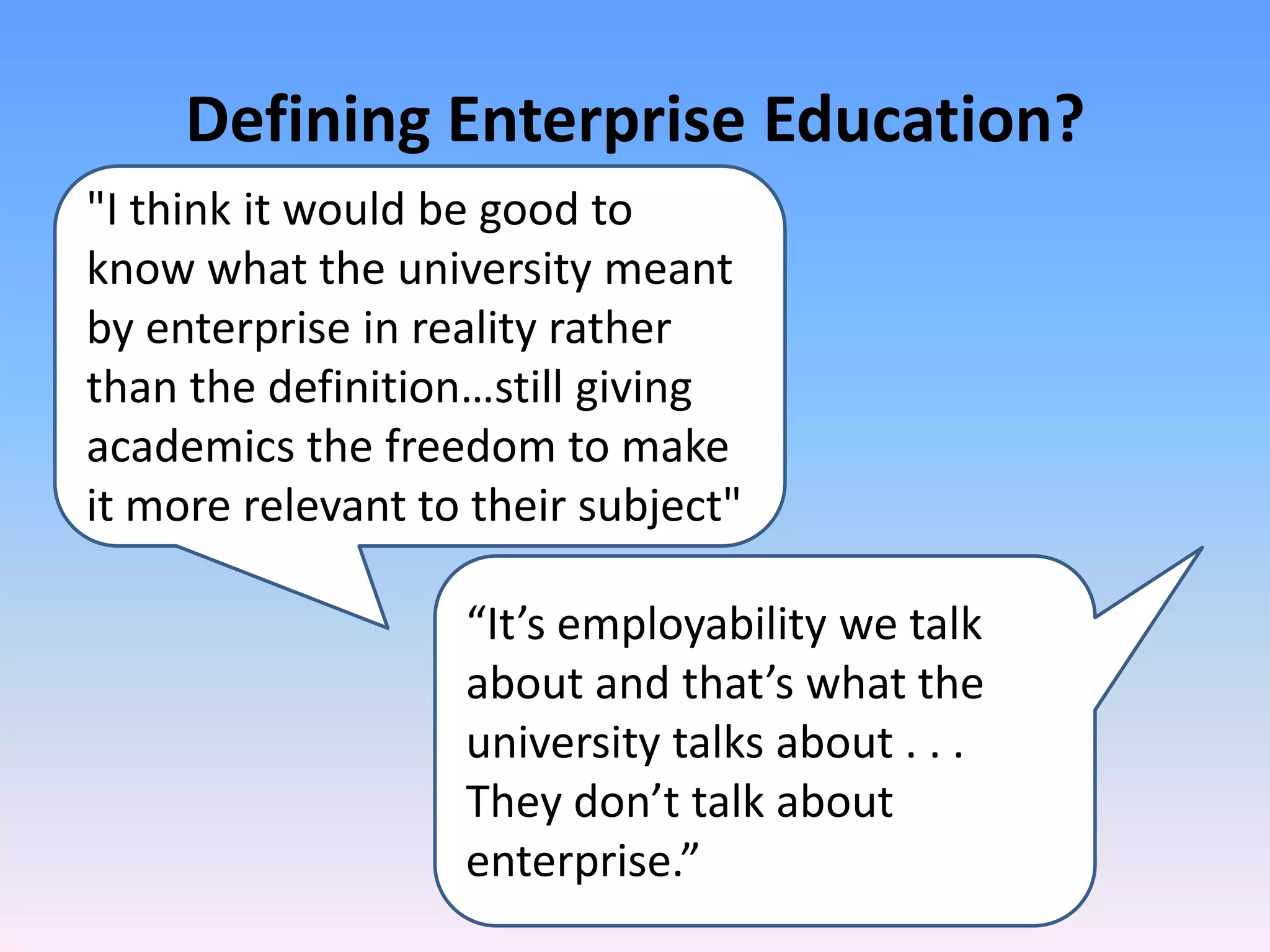 Defining Enterprise Education?
"I think it would be good to
know what the university meant
by enterprise in reality rather
than the definition…still giving
academics the freedom to make
it more relevant to their subject"

                   “It’s employability we talk
                   about and that’s what the
                   university talks about . . .
                   They don’t talk about
                   enterprise.”
 