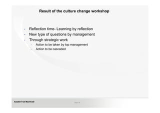Result of the culture change workshop



         -    Reflection time- Learning by reflection
         -    New type of questions by management
         -    Through strategic work
                -      Action to be taken by top management
                -      Action to be cascaded




Azadeh Fazl Mashhadi                             Slide 18
 