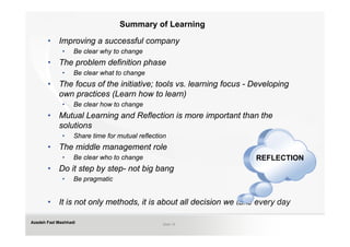 Summary of Learning

       •    Improving a successful company
              •    Be clear why to change
       •    The problem definition phase
              •    Be clear what to change
       •    The focus of the initiative; tools vs. learning focus - Developing
            own practices (Learn how to learn)
              •    Be clear how to change
       •    Mutual Learning and Reflection is more important than the
            solutions
              •    Share time for mutual reflection
       •    The middle management role
              •    Be clear who to change                           REFLECTION
       •    Do it step by step- not big bang
              •    Be pragmatic


       •    It is not only methods, it is about all decision we take every day

Azadeh Fazl Mashhadi                             Slide 19
 