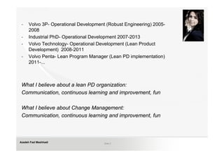 -    Volvo 3P- Operational Development (Robust Engineering) 2005-
      2008
 -    Industrial PhD- Operational Development 2007-2013
 -    Volvo Technology- Operational Development (Lean Product
      Development) 2008-2011
 -    Volvo Penta- Lean Program Manager (Lean PD implementation)
      2011-...



 What I believe about a lean PD organization:
 Communication, continuous learning and improvement, fun

 What I believe about Change Management:
 Communication, continuous learning and improvement, fun



Azadeh Fazl Mashhadi                   Slide 2
 