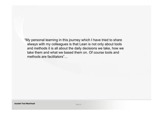 “My personal learning in this journey which I have tried to share
           always with my colleagues is that Lean is not only about tools
           and methods it is all about the daily decisions we take, how we
           take them and what we based them on. Of course tools and
           methods are facilitators”…




Azadeh Fazl Mashhadi                      Slide 21
 