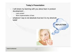 Today’s Presentation

       -    I will share my learning with you about lean in product
            development…
              -    Less content
              -    More implementation of lean
       -    whatever I say is not absolute true but it is my absolute
            belief

                                                                   REFLECTION




Azadeh Fazl Mashhadi                             Slide 5
 