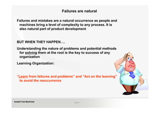 Failures are natural

  Failures and mistakes are a natural occurrence as people and
   machines bring a level of complexity to any process. It is
   also natural part of product development


  BUT WHEN THEY HAPPEN….
  Understanding the nature of problems and potential methods
   for solving them at the root is the key to success of any
   organization
  Learning Organization:


  “Learn from failures and problems” and “Act on the learning”
   to avoid the reoccurrence




Azadeh Fazl Mashhadi                Slide 8
 
