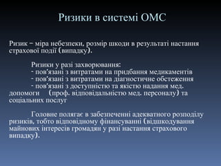 Ризики в системі ОМС Ризик – міра небезпеки, розмір шкоди в результаті настання страхової події (випадку) . Ризики у разі захворювання: - пов ’ язані з витратами на придбання медикаментів - пов ’ язані з витратами на діагностичне обстеження - пов ’ язані з доступністю та якістю надання мед. допомоги  (проф. відповідальністю мед. персоналу) та соціальних послуг Головне полягає в забезпеченні адекватного розподілу ризиків, тобто відповідному фінансуванні (відшкодування майнових інтересів громадян у разі настання страхового випадку). 