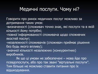 Медичні послуги. Чому ні? Говорити про ринок медичних послуг можливо за дотримання таких умов: визначеності (споживач точно знає, які послуги та в якій кількості йому потрібні; повної інформованості споживача щодо споживчих якостей послуг; незалежності споживачів (споживач приймає рішення без будь якого впливу); значної кількості незалежних  ( конкурентних) виробників. Як що ці умови не забезпечені – мова йде про псевдопослуги, або про так звані “віртуальні послуги”. Тим більше не можливо ставити питання про їх відшкодування. 