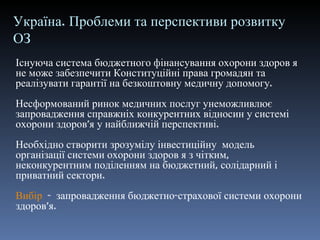 Україна. Проблеми та перспективи   розвитку ОЗ Існуюча система бюджетного фінансування охорони здоров я не може забезпечити Конституційні права громадян та реалізувати гарантії на безкоштовну медичну допомогу. Несформований ринок медичних послуг унеможливлює запровадження справжніх конкурентних відносин у системі охорони здоров ’ я у найближчій перспективі. Необхідно створити зрозумілу інвестиційну  модель організації системи охорони здоров я з чітким, неконкурентним поділенням на бюджетний, солідарний і приватний сектори. Вибір   -  запровадження бюджетно-страхової системи охорони здоров ’ я. 
