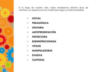 A lo largo de nuestra vida, todos empleamos distintos tipos de
mentiras. Los expertos las han clasificado según su intencionalidad:

•

SOCIAL

•

PEDAGÓGICA

•

UTILITARIA

•

AUTOPRESENTACIÓN

•

PROTECTORA

•

BUENINTENCIONADA

•

VITALES

•

MANIPULADORAS

•

EVASIVA

•

CULPOSAS

 