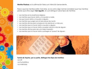 Mentira Piadosa, es la afirmación falsa con intención benevolente.
Pese a que las mentiras estén mal vistas, se ve como algo normal considerar que hay mentiras
peores que otras según San Agustín, el cual distingue nueve tipos de mentiras:
•
•
•
•
•
•
•
•
•

Las mentiras en la enseñanza religiosa.
Las mentiras que hacen daño y no ayudan a nadie.
Las que hacen daño y sí ayudan a alguien.
Las mentiras que surgen por el mero placer de mentir.
Las mentiras dichas para complacer a los demás en un discurso.
Las mentiras que no hacen daño y ayudan a alguien.
Las mentiras que no hacen daño y pueden salvar la vida de alguien.
Las mentiras dichas para dar una mejor impresión.
Las mentiras que no hacen daño y protegen la "pureza" de alguien.

Tomás de Aquino, por su parte, distingue tres tipos de mentiras:
-La útil
-La humorística
-La maliciosa

 