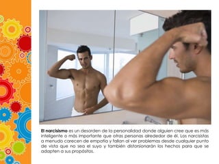 El narcisismo es un desorden de la personalidad donde alguien cree que es más
inteligente o más importante que otras personas alrededor de él. Los narcisistas
a menudo carecen de empatía y fallan al ver problemas desde cualquier punto
de vista que no sea el suyo y también distorsionarán los hechos para que se
adapten a sus propósitos.

 