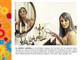 La mentira vanidosa se caracteriza porque las mentiras de la persona giran
siempre en torno a hechos increíbles que la persona ha llevado a cabo, como
actuaciones heroicas, proezas deportivas, grandes conquistas amorosas, belleza
física utilizando técnicas de estilismo postizo, como pelo, uñas, glúteos, etc.

 