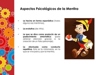 Aspectos Psicológicos de la Mentira

•

La hecha en forma esporádica (todos
alguna vez mentimos).

•

La evolutiva (de niño).

•

La que se dice como producto de un
padecimiento
sintomático
(para
obtener atención gracias a la
creación de un falso personaje).

•

La
efectuada
como
conducta
repetitiva. Esta es la mitomanía, en la
que se vive para y por la mentira.

 
