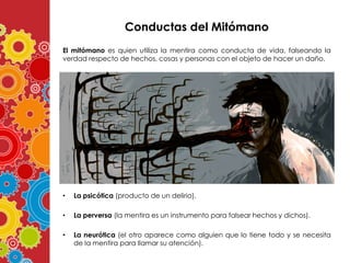 Conductas del Mitómano
El mitómano es quien utiliza la mentira como conducta de vida, falseando la
verdad respecto de hechos, cosas y personas con el objeto de hacer un daño.

•

La psicótica (producto de un delirio).

•

La perversa (la mentira es un instrumento para falsear hechos y dichos).

•

La neurótica (el otro aparece como alguien que lo tiene todo y se necesita
de la mentira para llamar su atención).

 