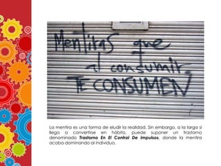 La mentira es una forma de eludir la realidad. Sin embargo, a la larga si
llega a convertirse en hábito, puede suponer un trastorno
denominado Trastorno En El Control De Impulsos, donde la mentira
acaba dominando al individuo.

 
