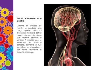 Efectos de la Mentira en el
Cerebro
Durante el proceso de
mentir, se produce una
carga cognitiva por la cual
el cerebro humano activa
mayor número de áreas
que mientras decimos la
verdad. A medida que se
incrementa la actividad
cerebral, aumenta el flujo
sanguíneo en el cerebro, y
por tanto, aumenta el
oxígeno en sangre.

 