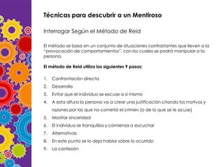 Técnicas para descubrir a un Mentiroso
Interrogar Según el Método de Reid
El método se basa en un conjunto de situaciones contrastantes que lleven a la
“provocación de comportamientos”, con los cuales se podrá manipular a la
persona.
El método de Reid utiliza los siguientes 9 pasos:
1.

Confrontación directa

2.

Desarrollo

3.

Evitar que el individuo se excuse a si mismo

4.

A esta altura la persona va a crear una justificación citando los motivos y
razones por las que no cometió el crimen (o de lo que se le acuse)

5.

Mostrar sinceridad

6.

El individuo se tranquiliza y comienza a escuchar

7.

Alternativas

8.

En este punto se lo deja hablar sobre lo ocurrido

9.

La confesión

 