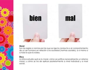 Moral
Son las reglas o normas por las que se rige la conducta o el comportamiento
de un ser humano en relación a la sociedad (normas sociales), a sí mismo o
a todo lo que lo rodea.
Ética
La ética estudia qué es lo moral, cómo se justifica racionalmente un sistema
moral, y cómo se ha de aplicar posteriormente a nivel individual y a nivel
social.

 