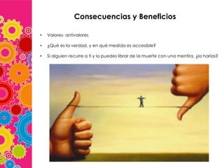 Consecuencias y Beneficios
•

Valores- antivalores

•

¿Qué es la verdad, y en qué medida es accesible?

•

Si alguien recurre a ti y lo puedes librar de la muerte con una mentira, ¿lo harías?

 