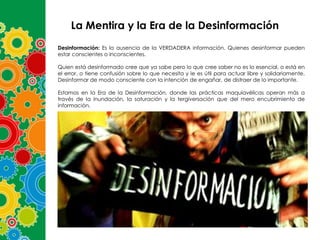 La Mentira y la Era de la Desinformación
Desinformación: Es la ausencia de la VERDADERA información. Quienes desinformar pueden
estar conscientes o inconscientes.
Quien está desinformado cree que ya sabe pero lo que cree saber no es lo esencial, o está en
el error, o tiene confusión sobre lo que necesita y le es útil para actuar libre y solidariamente.
Desinformar de modo consciente con la intención de engañar, de distraer de lo importante.

Estamos en la Era de la Desinformación, donde las prácticas maquiavélicas operan más a
través de la inundación, la saturación y la tergiversación que del mero encubrimiento de
información.

 