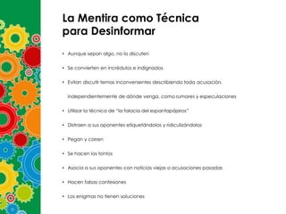 La Mentira como Técnica
para Desinformar
• Aunque sepan algo, no lo discuten
• Se convierten en incrédulos e indignados
• Evitan discutir temas inconvenientes describiendo toda acusación,

independientemente de dónde venga, como rumores y especulaciones
• Utilizar la técnica de “la falacia del espantapájaros”
• Distraen a sus oponentes etiquetándolos y ridiculizándolos
• Pegan y corren
• Se hacen los tontos
• Asocia a sus oponentes con noticias viejas o acusaciones pasadas
• Hacen falsas confesiones
• Los enigmas no tienen soluciones

 
