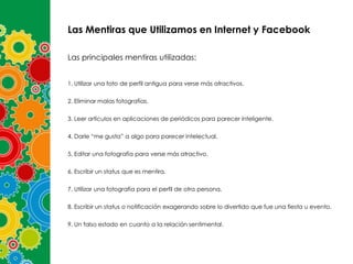 Las Mentiras que Utilizamos en Internet y Facebook
Las principales mentiras utilizadas:
1. Utilizar una foto de perfil antigua para verse más atractivos.
2. Eliminar malas fotografías.
3. Leer artículos en aplicaciones de periódicos para parecer inteligente.
4. Darle “me gusta” a algo para parecer intelectual.
5. Editar una fotografía para verse más atractivo.
6. Escribir un status que es mentira.
7. Utilizar una fotografía para el perfil de otra persona.
8. Escribir un status o notificación exagerando sobre lo divertido que fue una fiesta u evento.
9. Un falso estado en cuanto a la relación sentimental.

 