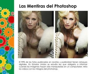 Las Mentiras del Photoshop

El 99% de las fotos publicadas en revistas y publicidad tienen retoques
digitales. En Estados Unidos se estudia ley que obligaría a informar
cuando las imágenes hayan sido manipuladas en un computador. Mira
los videos con los milagros del photoshop.

 