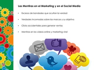 Las Mentiras en el Marketing y en el Social Media
•

Excesos de bondades que ocultan la verdad

•

Verdades incomodas sobre las marcas y su objetivo

•

Clicks accidentales para generar ventas

•

Mentiras en los videos online y marketing viral

 