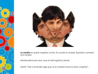 La mentira es querer engañar al otro. Es ocultar la verdad. Expresión contraria
a la verdad.
Mentira deriva de mens, que en latín significa: Mente.
Mentir: “Dar a entender algo que no es verdad/ inducir a error, engañar”.

 