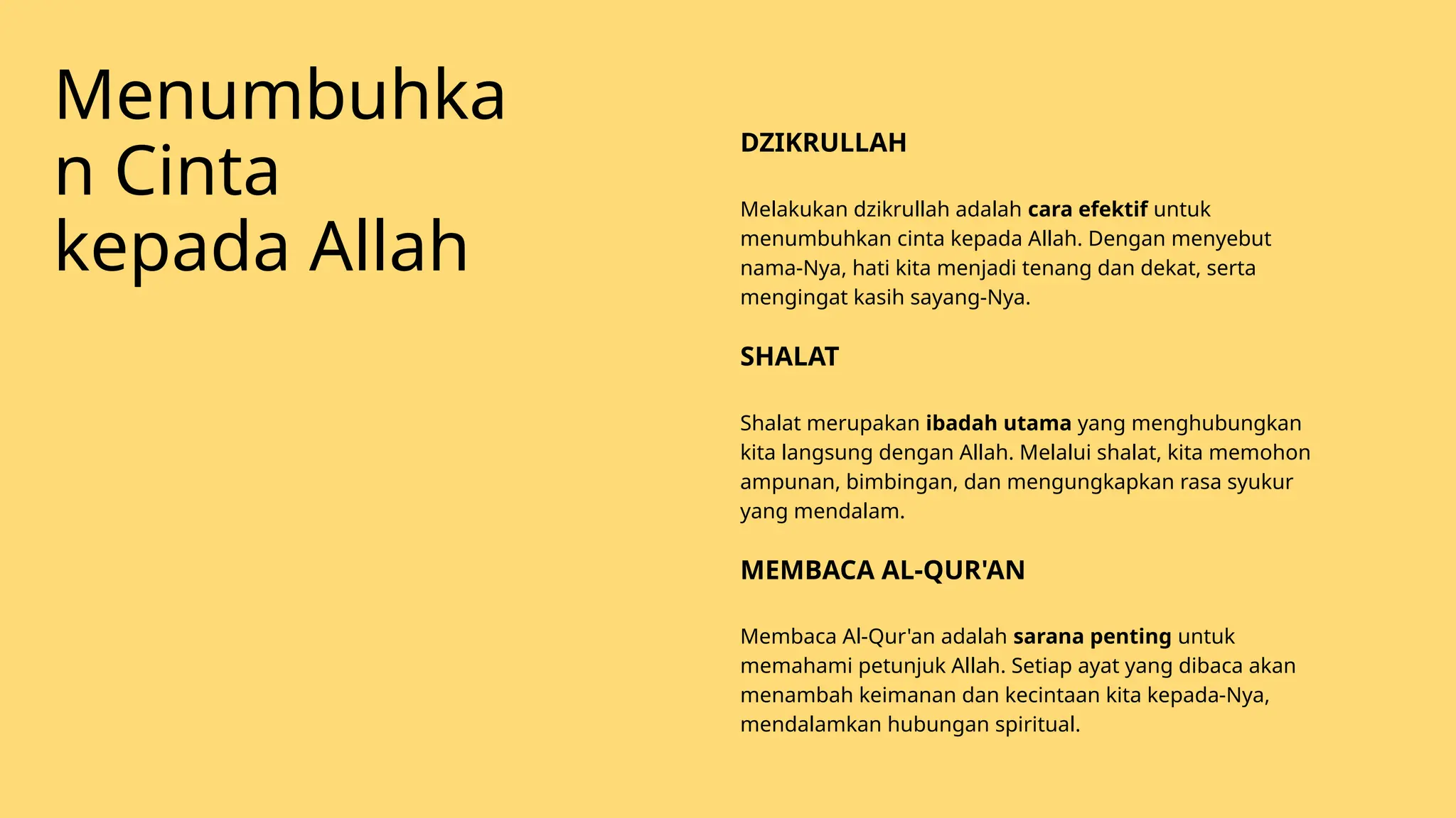 Melakukan dzikrullah adalah cara efektif untuk
menumbuhkan cinta kepada Allah. Dengan menyebut
nama-Nya, hati kita menjadi tenang dan dekat, serta
mengingat kasih sayang-Nya.
DZIKRULLAH
Shalat merupakan ibadah utama yang menghubungkan
kita langsung dengan Allah. Melalui shalat, kita memohon
ampunan, bimbingan, dan mengungkapkan rasa syukur
yang mendalam.
SHALAT
Membaca Al-Qur'an adalah sarana penting untuk
memahami petunjuk Allah. Setiap ayat yang dibaca akan
menambah keimanan dan kecintaan kita kepada-Nya,
mendalamkan hubungan spiritual.
MEMBACA AL-QUR'AN
Menumbuhka
n Cinta
kepada Allah
 